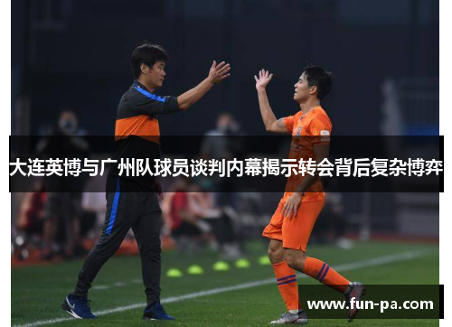 大连英博与广州队球员谈判内幕揭示转会背后复杂博弈
