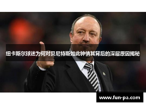 纽卡斯尔球迷为何对贝尼特斯如此钟情其背后的深层原因揭秘