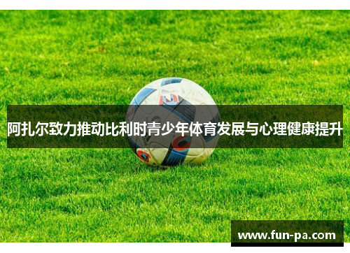 阿扎尔致力推动比利时青少年体育发展与心理健康提升 阿扎尔致力推动比利时青少年体育发展与心理健康提升