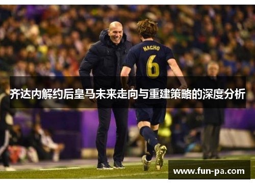 齐达内解约后皇马未来走向与重建策略的深度分析