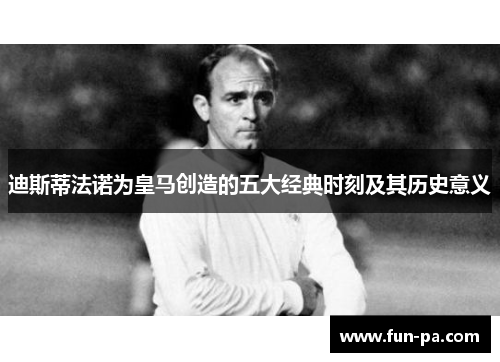 迪斯蒂法诺为皇马创造的五大经典时刻及其历史意义 迪斯蒂法诺为皇马创造的五大经典时刻及其历史意义