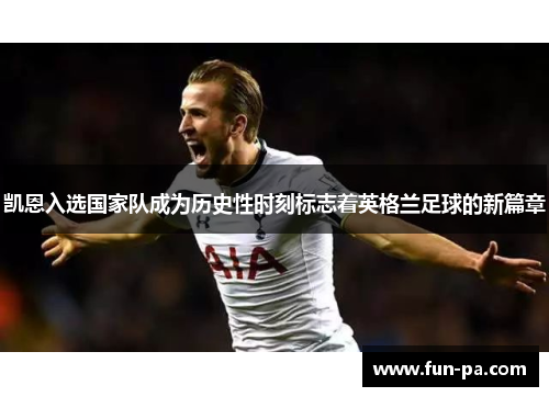 凯恩入选国家队成为历史性时刻标志着英格兰足球的新篇章 凯恩入选国家队成为历史性时刻标志着英格兰足球的新篇章