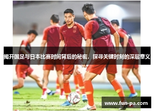 揭开国足与日本比赛时间背后的秘密,探寻关键时刻的深层意义 揭开国足与日本比赛时间背后的秘密,探寻关键时刻的深层意义