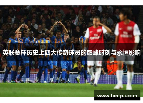 英联赛杯历史上四大传奇球员的巅峰时刻与永恒影响