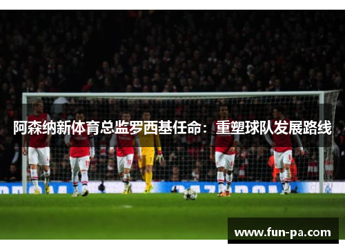 阿森纳新体育总监罗西基任命:重塑球队发展路线 阿森纳新体育总监罗西基任命:重塑球队发展路线