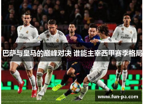 巴萨与皇马的巅峰对决 谁能主宰西甲赛季格局