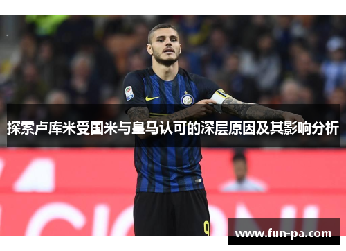 探索卢库米受国米与皇马认可的深层原因及其影响分析
