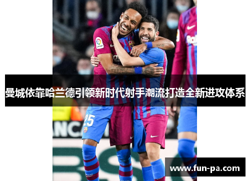 曼城依靠哈兰德引领新时代射手潮流打造全新进攻体系
