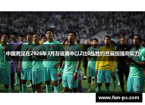 中国男足在2026年3月友谊赛中以2比0战胜约旦展现强劲实力