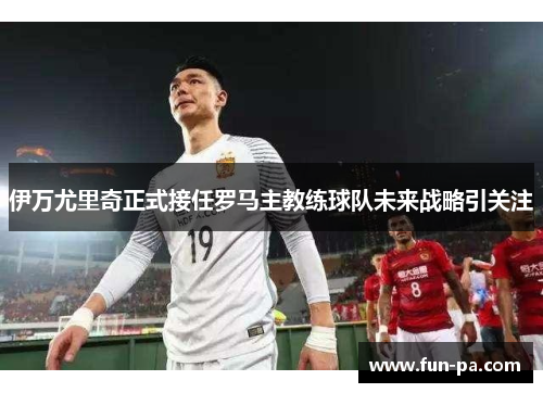 伊万尤里奇正式接任罗马主教练球队未来战略引关注 伊万尤里奇正式接任罗马主教练球队未来战略引关注