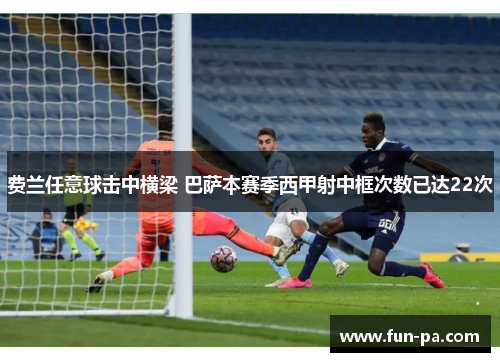 费兰任意球击中横梁 巴萨本赛季西甲射中框次数已达22次 费兰任意球击中横梁 巴萨本赛季西甲射中框次数已达22次