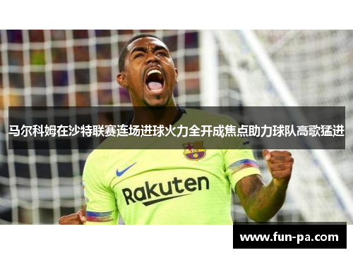 马尔科姆在沙特联赛连场进球火力全开成焦点助力球队高歌猛进