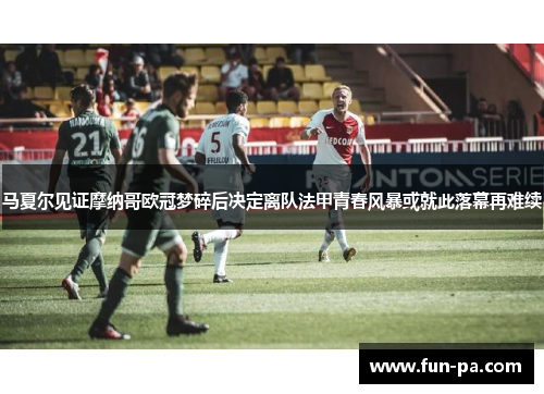 马夏尔见证摩纳哥欧冠梦碎后决定离队法甲青春风暴或就此落幕再难续