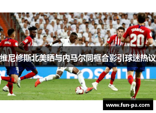 维尼修斯北美晒与内马尔同框合影引球迷热议 维尼修斯北美晒与内马尔同框合影引球迷热议